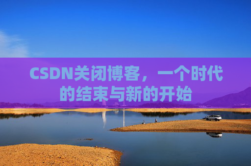 CSDN关闭博客，一个时代的结束与新的开始